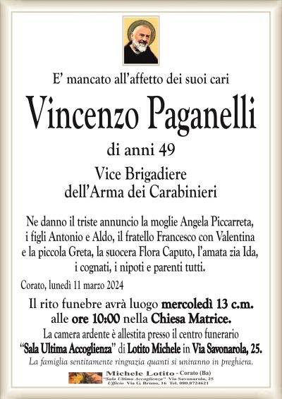 E’ mancato all’affetto dei suoi cariVincenzo
Paganelli
di anni 49
Vice Brigadiere
dell’Arma dei Carabinieri
Ne danno il triste annuncio la moglie Angela Piccarreta,
i figli Antonio e Aldo, il fratello Francesco, la suocera Flora
Caputo, l’amata zia Ida, i cognati, i nipoti e parenti tutti.
Corato, lunedì 11 marzo 2024
Il rito funebre avrà luogo mercoledì 13 c.m.
alle ore 10:00 nella Chiesa Matrice.
La camera ardente è allestita presso il centro funerario
‘‘Sala Ultima Accoglienza’’ di Lotito Michele in Via Savonarola, 25.
La famiglia sentitamente ringrazia quanti si uniranno in preghiera.