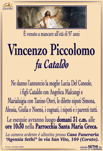 È venuto a mancare all’età di 97 anni
Vincenzo Piccolomo
fu Cataldo
Ne danno l’annuncio la moglie Lucia Del Console, i figli Cataldo con Angelica Malcangi e Marialuigia con Tanino Oteri, le dilette nipoti Simona, Alessia, Giulia e Noemi, i cognati, i nipoti e i parenti tutti.
Lei esegue avranno luogo domani 31 c.m. alle ore 10:30 nella parrocchia Santa Maria greca.
La camera ardente allestita presso la camera funeraria Sethi in via San Vito 169.