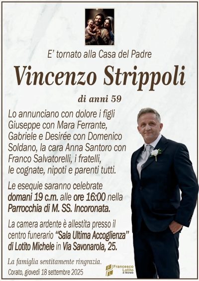 E’ tornato alla Casa del Padre
Vincenzo Strippoli
di anni 59
Lo annunciano con dolore i figli
Giuseppe con Mara Ferrante,
Gabriele e Desirée con Domenico
Soldano, la cara Anna Santoro con
Franco Salvatorelli, i fratelli,
le cognate, nipoti e parenti tutti.
Le esequie saranno celebrate
domani 19 c.m. alle ore 16:00 nella
Parrocchia di M. SS. Incoronata.
La camera ardente è allestita presso il
centro funerario ‘‘Sala Ultima Accoglienza’’
di Lotito Michele in Via Savonarola, 25.
La famiglia sentitamente ringrazia.
Corato, giovedì 18 settembre 2025