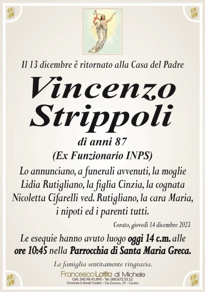 Il 13 dicembre è ritornato alla Casa del Padre
Vincenzo
Strippoli
di anni 87
(Ex Funzionario INPS)
Lo annunciano, a funerali avvenuti, la moglie
Lidia Rutigliano, la figlia Cinzia, la cognata
Nicoletta Cifarelli ved. Rutigliano, la cara Maria,
i nipoti ed i parenti tutti.
Corato, giovedì 14 dicembre 2023
Le esequie hanno avuto luogo oggi 14 c.m. alle
ore 10:45 nella Parrocchia di Santa Maria Greca.
La famiglia sentitamente ringrazia.