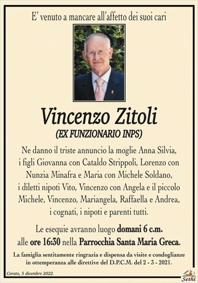 E’ venuto a mancare all’affetto dei suoi cari
Vincenzo Zitoli
(EX FUNZIONARIO INPS)
Ne danno il triste annuncio la moglie Anna Silvia,
i figli Giovanna con Cataldo Strippoli, Lorenzo con
Nunzia Minafra e Maria con Michele Soldano,
i diletti nipoti Vito, Vincenzo con Angela e il piccolo
Michele, Vincenzo, Mariangela, Raffaella e Andrea,
i cognati, i nipoti e parenti tutti.
Le esequie avranno luogo domani 6 c.m.
alle ore 16:30 nella Parrocchia Santa Maria Greca.
La famiglia sentitamente ringrazia e dispensa da visite e condoglianze
in ottemperanza alle direttive del D.P.C.M. del 2 – 3 – 2021.