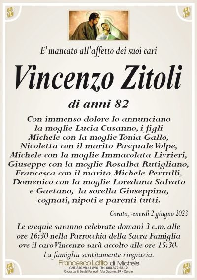 E’ mancato all’affetto dei suoi cariVincenzo Zitoli
di anni 82
Con immenso dolore lo annunciano
la moglie Lucia Cusanno, i figli
Michele con la moglie Tonia Gallo,
Nicoletta con il marito Pasquale Volpe,
Michele con la moglie Immacolata Livrieri,
Giuseppe con la moglie Rosalba Rutigliano,
Francesca con il marito Michele Perrulli,
Domenico con la moglie Loredana Salvato
e Gaetano, la sorella Giuseppina,
cognati, nipoti e parenti tutti.
Corato, venerdì 2 giugno 2023
Le esequie saranno celebrate domani 3 c.m. alle
ore 16:30 nella Parrocchia della Sacra Famiglia
ove il caro Vincenzo sarà accolto alle ore 15:30.
La famiglia sentitamente ringrazia.