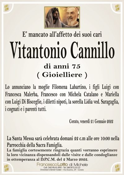 E’ mancato all’affetto dei suoi cari
Vitantonio Cannillo
di anni 75
( Gioielliere )
Lo annunciano la moglie Filomena Labartino, i figli Luigi con
Francesca Malerba, Francesco con Michela Catalano e Mariella
con Luigi Di Bisceglie, i diletti nipoti, la sorella Lidia ved. Saragaglia,
i cognati e i parenti tutti. 
Corato, venerdì 21 Gennaio 2022
La Santa Messa sarà celebrata domani 22 c.m alle ore 10:00 nella
Parrocchia della Sacra Famiglia.
