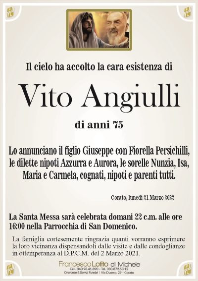 Il cielo ha accolto la cara esistenza diVito Angiulli
di anni 75
Corato, lunedì 21 Marzo 2022
La Santa Messa sarà celebrata domani 22 c.m. alle ore
16:00 nella Parrocchia di San Domenico.
Lo annunciano il figlio Giuseppe con Fiorella Persichilli,
le dilette nipoti Azzurra e Aurora, le sorelle Nunzia, Isa, Maria
e Carmela, cognati, nipoti e parenti tutti.
La famiglia cortesemente ringrazia quanti vorranno esprimere
la loro vicinanza dispensandoli dalle visite e dalle condoglianze
in ottemperanza al D.P.C.M. del 2 Marzo 2021.