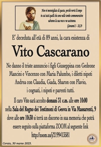Non vi meravigliate di questo, perchè verrà il tempoin cui tutti quelli che sono nelle tombe commemorative
udranno la sua voce e ne usciranno.
Giovanni 5 – 28,29
E’ deceduta all’età di 89 anni, la cara esistenza di 
Vito Cascarano
Ne danno il triste annuncio i figli Giuseppina con Gedeone
Mancini e Vincenzo con Maria Palumbo, i diletti nipoti
Andrea con Claudia, Giada, Sharon con Flavio,
i cognati, i nipoti e parenti tutti.
Il caro Vito sarà accolto domani 31 c.m. alle ore 10:00
nella Sala del Regno dei Testimoni di Geova in Via Massarenti, 9
dove alle ore 10:30 si terrà un discorso in sua memoria che potrà
essere seguito sulla piattaforma ZOOM al seguente link
http://zoom.us/j/2199413581