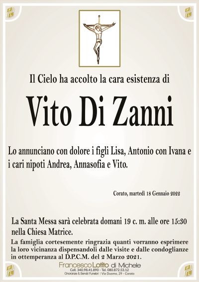 Il Cielo ha accolto la cara esistenza di
VITO DI ZANNI
Lo annunciano con dolore i figli Lisa, Antonio con Ivana e
i cari nipoti Andrea, Annasofia e Vito. 
Corato, martedì 18 Gennaio 2022
La Santa Messa sarà celebrata domani 19 c. m. alle ore 15:30
nella Chiesa Matrice
La famiglia cortesemente ringrazia quanti vorranno esprimere
la loro vicinanza dispensandoli dalle visite e dalle condoglianze
in ottemperanza al D.P.C.M. del 2 Marzo 2021.