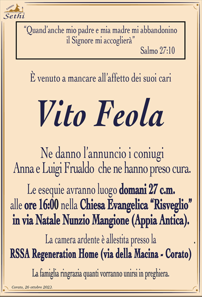 “Quand’anche mio padre e mia madre mi abbandonino il Signore mi accoglierà”Salmo 27:10
È venuto a mancare all’affetto dei suoi cari
Vito Feola
Ne danno l’annuncio i coniugi Anna e Luigi Frualdo che ne hanno preso cura.
Le esequie avranno luogo domani 27 c.m. alle ore 16:00 nella Chiesa Evangelica “Risveglio” in via Nunzio Natale Mangione (Appia Antica).
La camera ardente è allestita presso la RSSA Regeneration Home (via della Macina – Corato)
La famiglia ringrazia quanti vorranno unirsi in preghiera.