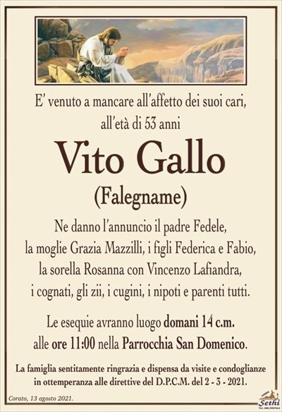E’ venuto a mancare all’affetto dei suoi cari, all’età di 53 anni
Vito Gallo
(Falegname)
Ne danno l’annuncio il padre Fedele,
la moglie Grazia Mazzilli, i figli Federica e Fabio,
la sorella Rosanna con Vincenzo Lafiandra,
i cognati, gli zii, i cugini, i nipoti e parenti tutti.
Le esequie avranno luogo domani 14 c.m.
alle ore 11:00 nella Parrocchia San Domenico.
La famiglia sentitamente ringrazia e dispensa da visite e condoglianze
in ottemperanza alle direttive del D.P.C.M. del 2 – 3 – 2021.