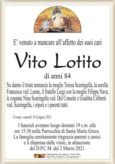 E’ venuto a mancare all’affetto dei suoi cari
Vito Lotito
di anni 84
Ne danno il triste annuncio la moglie Teresa Scaringella, la sorella
Francesca ved. Leone, il fratello Luigi con la moglie Filippa Nava,
le cognate Nina Scaringella ved. Del Console e Giuditta Ciliberti
ved. Scaringella, i nipoti e i parenti tutti. 
Corato, venerdì 18 Giugno 2021
I funerali avranno luogo domani 19 c.m. alle
ore 15:30 nella Parrocchia di Santa Maria Greca.
La famiglia sentitamente ringrazia parenti e amici
e li dispensa dalle visite, in attuazione
del D.P.C.M. del 2 Marzo 2021.