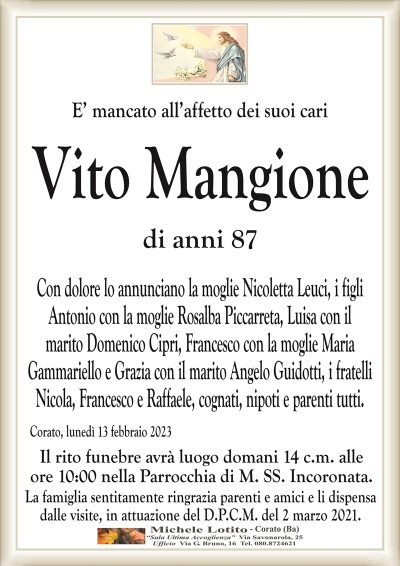 E’ mancato all’affetto dei suoi cariVito Mangione
di anni 87
Con dolore lo annunciano la moglie Nicoletta Leuci, i figli
Antonio con la moglie Rosalba Piccarreta, Luisa con il
marito Domenico Cipri, Francesco con la moglie Maria
Gammariello e Grazia con il marito Angelo Guidotti, i fratelli
Nicola, Francesco e Raffaele, cognati, nipoti e parenti tutti.
Corato, lunedì 13 febbraio 2023
Il rito funebre avrà luogo domani 14 c.m. alle
ore 10:00 nella Parrocchia di M. SS. Incoronata.
La famiglia sentitamente ringrazia parenti e amici e li dispensa
dalle visite, in attuazione del D.P.C.M. del 2 marzo 2021.