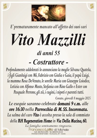 E’ prematuramente mancato all’affetto dei suoi cariVito Mazzilli
di anni 55
– Costruttore –
Profondamente addolorati lo annunciano la moglie Silvana Quatela,
i figli Gianluigi con Mó, Fabrizio con Giulia e Gaia, il papà Luigi,
la mamma Rosa De Venuto, le sorelle Maria con Giuseppe Loiodice,
Letizia con Alfonso Musto, Stefania con Rino Gallo e Ester con
Pasquale Perrone, gli zii, i cugini, i nipoti e parenti tutti.
Corato, giovedì 8 maggio 2025
Le esequie saranno celebrate domani 9 c.m. alle
ore 16:30 nella Parrocchia di M. SS. Incoronata.
La salma del caro Vito è accolta presso la sala di commiato
della RH Regeneration Home in Via Della Macina, 60.
La famiglia sentitamente ringrazia.