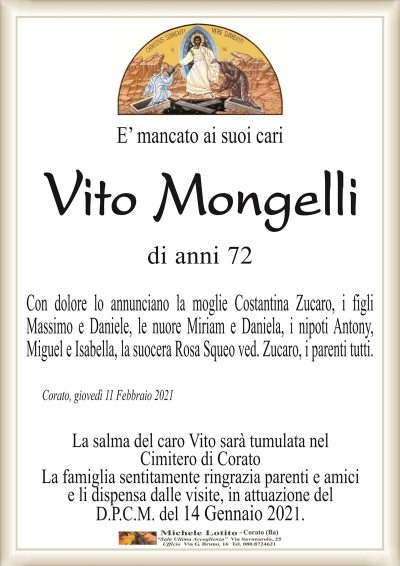 E’ mancato ai suoi cari
Vito Mongelli
di anni 72
Con dolore lo annunciano la moglie Costantina Zucaro, i figli
Massimo e Daniele, le nuore Miriam e Daniela, i nipoti Antony,
Miguel e Isabella, la suocera Rosa Squeo ved. Zucaro, i parenti tutti.
Corato, giovedì 11 Febbraio 2021
La salma del caro Vito sarà tumulata nel
Cimitero di Corato
La famiglia sentitamente ringrazia parenti e amici
e li dispensa dalle visite, in attuazione del
D.P.C.M. del 14 Gennaio 2021.