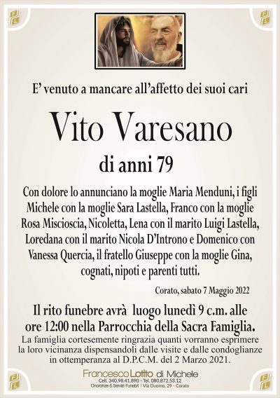 E’ venuto a mancare all’affetto dei suoi cariVito Varesano
di anni 79
Con dolore lo annunciano la moglie Maria Menduni, i figli
Michele con la moglie Sara Lastella, Franco con la moglie
Rosa Miscioscia, Nicoletta, Lena con il marito Luigi Lastella,
Loredana con il marito Nicola D’Introno e Domenico con
Vanessa Quercia, il fratello Giuseppe con la moglie Gina,
cognati, nipoti e parenti tutti. 
Corato, sabato 7 Maggio 2022
La famiglia cortesemente ringrazia quanti vorranno esprimere
la loro vicinanza dispensandoli dalle visite e dalle condoglianze
in ottemperanza al D.P.C.M. del 2 Marzo 2021.
Il rito funebre avrà luogo lunedì 9 c.m. alle
ore 12:00 nella Parrocchia della Sacra Famiglia.
