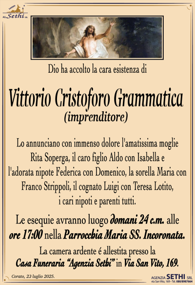 Dio ha accolto la cara esistenza di
Vittorio Cristoforo Grammatica
(IMPRENDITORE)
Lo annunciano con immenso dolore l’amatissima moglie Rita Soperga, il caro figlio Aldo con Isabella e l’adorata nipote Federica con Domenico, la sorella Maria con Franco Strippoli, il cognato Luigi con Teresa Lotito, i cari nipoti e parenti tutti.
Le esequie avranno luogo domani 24 c.m. alle ore 17:00 nella Parrocchia Maria Ss. Incoronata.
La camera ardente è allestita presso la Casa Funeraria "Agenzia Sethi srl".