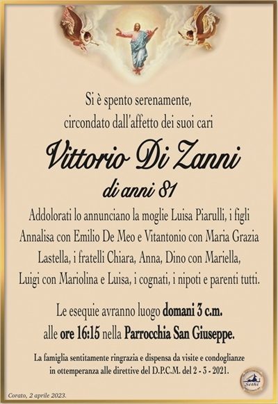 Si è spento serenamente,circondato dall’affetto dei suoi cari
Vittorio Di Zanni
di anni 81
Addolorati lo annunciano la moglie Luisa Piarulli, i figli
Annalisa con Emilio De Meo e Vitantonio con Maria Grazia
Lastella, i fratelli Chiara, Anna, Dino con Mariella,
Luigi con Mariolina e Luisa, i cognati, i nipoti e parenti tutti.
Le esequie avranno luogo domani 3 c.m.
alle ore 16:15 nella Parrocchia San Giuseppe.
La famiglia sentitamente ringrazia e dispensa da visite e condoglianze
in ottemperanza alle direttive del D.P.C.M. del 2 – 3 – 2021.