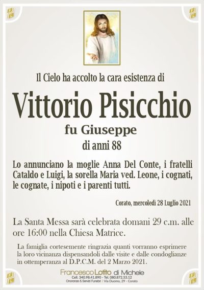 Il Cielo ha accolto la cara esistenza diVittorio Pisicchio
Lo annunciano la moglie Anna Del Conte, i fratelli
Cataldo e Luigi, la sorella Maria ved. Leone, i cognati,
le cognate, i nipoti e i parenti tutti.
La famiglia cortesemente ringrazia quanti vorranno esprimere
la loro vicinanza dispensandoli dalle visite e dalle condoglianze
in ottemperanza al D.P.C.M. del 2 Marzo 2021.
Corato, mercoledì 28 Luglio 2021
La Santa Messa sarà celebrata domani 29 c.m. alle
ore 16:00 nella Chiesa Matrice.
di anni 88
fu Giuseppe