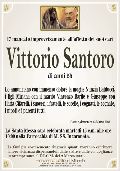 Vittorio SantoroE’ mancato improvvisamente all’affetto dei suoi cari
Lo annunciano con immenso dolore la moglie Nunzia Balducci,
i figli Miriana con il marito Vincenzo Barile e Giuseppe con
Ilaria Cifarelli, i suoceri, i fratelli, le sorelle, i cognati, le cognate,
i nipoti e i parenti tutti.
di anni 55
La famiglia cortesemente ringrazia quanti vorranno esprimere
la loro vicinanza dispensandoli dalle visite e dalle condoglianze
in ottemperanza al D.P.C.M. del 2 Marzo 2021.
Corato, domenica 13 Marzo 2022
La Santa Messa sarà celebrata martedì 15 c.m. alle ore
10:00 nella Parrocchia di M. SS. Incoronata.